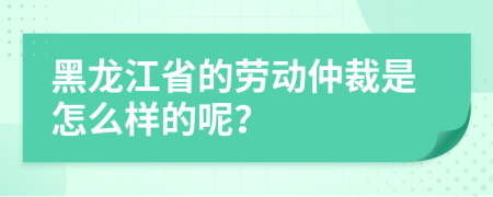 黑龙江省的劳动仲裁是怎么样的呢？
