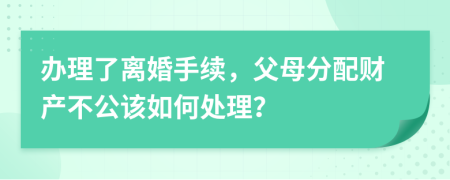 办理了离婚手续，父母分配财产不公该如何处理？