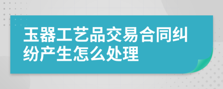 玉器工艺品交易合同纠纷产生怎么处理