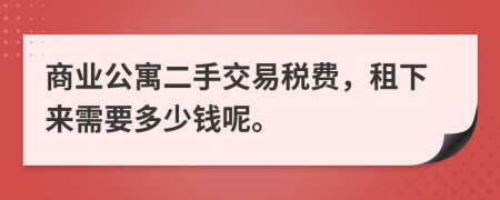 商业公寓二手交易税费，租下来需要多少钱呢。