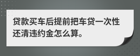 贷款买车后提前把车贷一次性还清违约金怎么算。