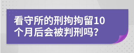 看守所的刑拘拘留10个月后会被判刑吗？