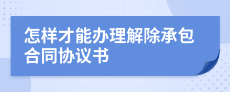 怎样才能办理解除承包合同协议书