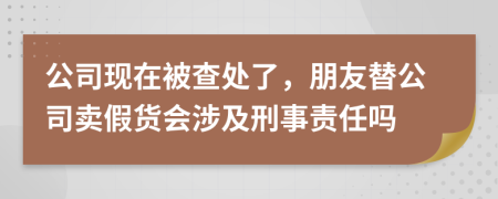 公司现在被查处了，朋友替公司卖假货会涉及刑事责任吗