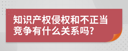 知识产权侵权和不正当竞争有什么关系吗?