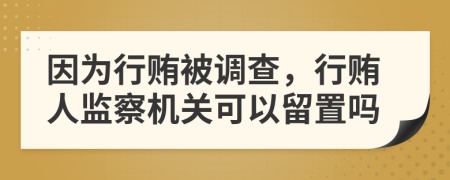 因为行贿被调查，行贿人监察机关可以留置吗