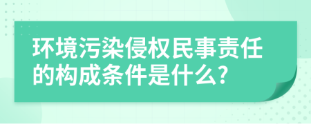 环境污染侵权民事责任的构成条件是什么?