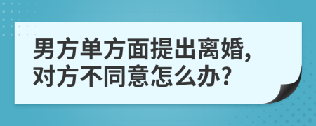 男方单方面提出离婚,对方不同意怎么办?