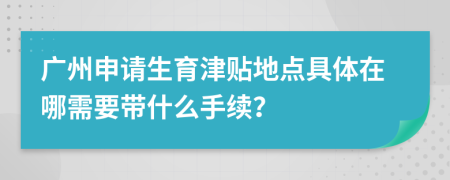 广州申请生育津贴地点具体在哪需要带什么手续？