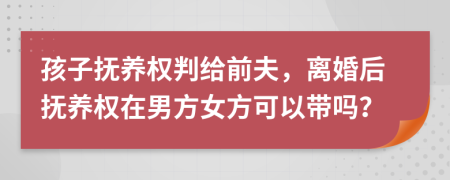 孩子抚养权判给前夫，离婚后抚养权在男方女方可以带吗？