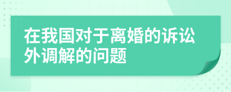 在我国对于离婚的诉讼外调解的问题