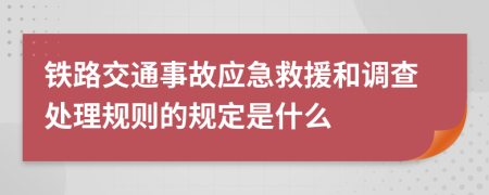 铁路交通事故应急救援和调查处理规则的规定是什么