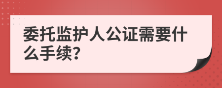 委托监护人公证需要什么手续？