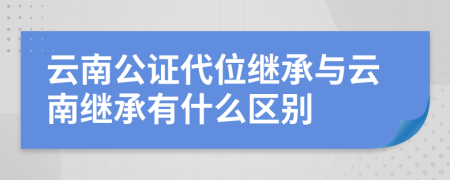 云南公证代位继承与云南继承有什么区别