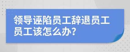 领导诬陷员工辞退员工员工该怎么办？