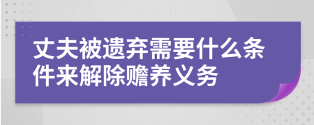 丈夫被遗弃需要什么条件来解除赡养义务