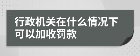 行政机关在什么情况下可以加收罚款