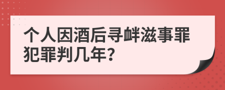 个人因酒后寻衅滋事罪犯罪判几年？