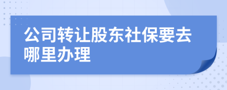 公司转让股东社保要去哪里办理