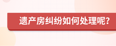 遗产房纠纷如何处理呢？