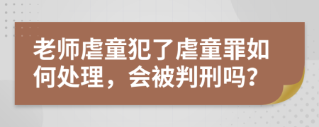 老师虐童犯了虐童罪如何处理，会被判刑吗？