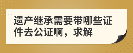 遗产继承需要带哪些证件去公证啊，求解