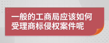 一般的工商局应该如何受理商标侵权案件呢