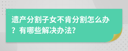 遗产分割子女不肯分割怎么办？有哪些解决办法？