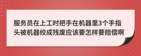服务员在上工时把手在机器里3个手指头被机器绞成残废应该要怎样要赔偿啊