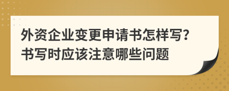 外资企业变更申请书怎样写？书写时应该注意哪些问题