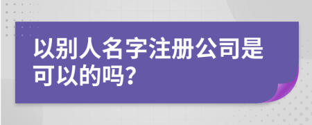 以别人名字注册公司是可以的吗？