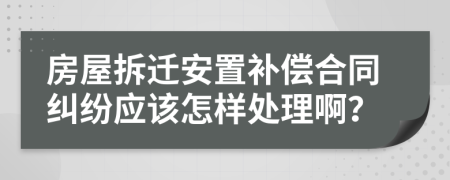房屋拆迁安置补偿合同纠纷应该怎样处理啊？