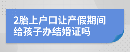 2胎上户口让产假期间给孩子办结婚证吗