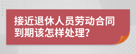 接近退休人员劳动合同到期该怎样处理？