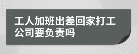 工人加班出差回家打工公司要负责吗