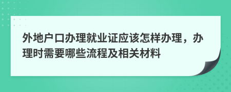 外地户口办理就业证应该怎样办理，办理时需要哪些流程及相关材料