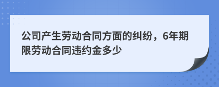 公司产生劳动合同方面的纠纷，6年期限劳动合同违约金多少