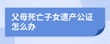 父母死亡子女遗产公证怎么办