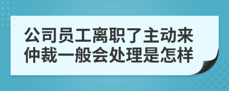 公司员工离职了主动来仲裁一般会处理是怎样