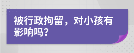 被行政拘留，对小孩有影响吗？