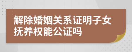 解除婚姻关系证明子女抚养权能公证吗