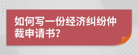 如何写一份经济纠纷仲裁申请书？