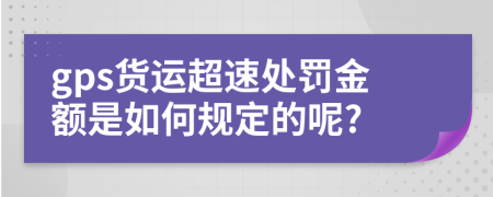 gps货运超速处罚金额是如何规定的呢?