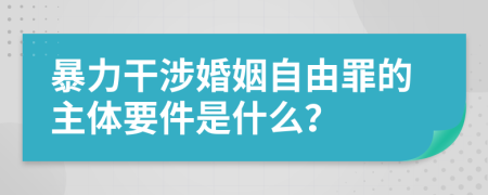 暴力干涉婚姻自由罪的主体要件是什么？