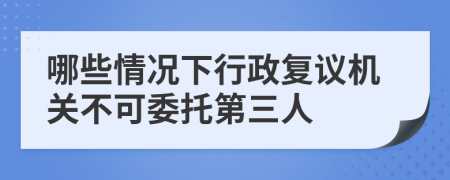 哪些情况下行政复议机关不可委托第三人