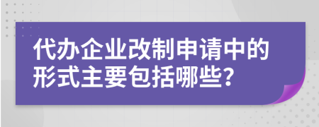 代办企业改制申请中的形式主要包括哪些？