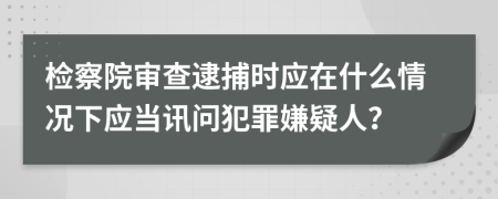 检察院审查逮捕时应在什么情况下应当讯问犯罪嫌疑人？