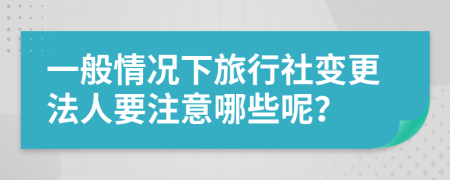 一般情况下旅行社变更法人要注意哪些呢？