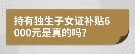 持有独生子女证补贴6000元是真的吗？
