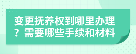 变更抚养权到哪里办理？需要哪些手续和材料